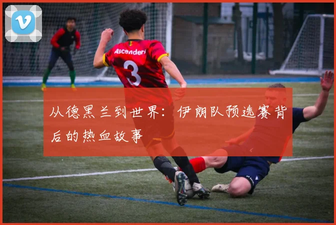 从德黑兰到世界：伊朗队预选赛背后的热血故事