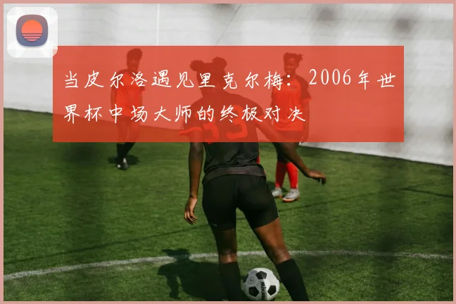 当皮尔洛遇见里克尔梅：2006年世界杯中场大师的终极对决