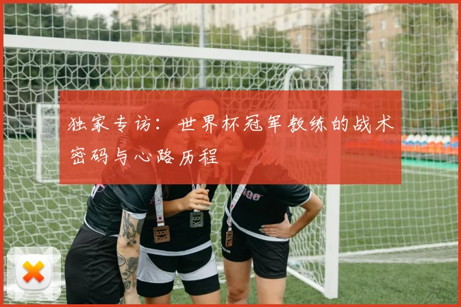 独家专访：世界杯冠军教练的战术密码与心路历程