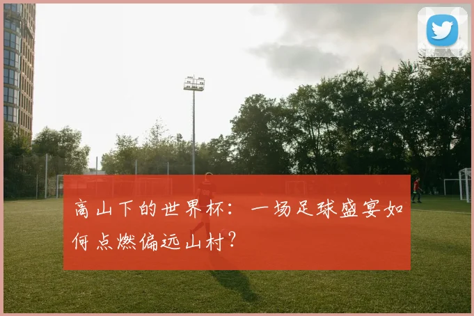 高山下的世界杯：一场足球盛宴如何点燃偏远山村？