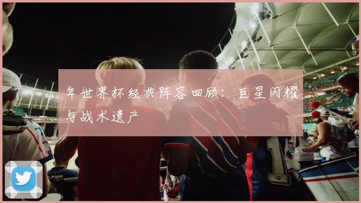 年世界杯经典阵容回顾：巨星闪耀与战术遗产