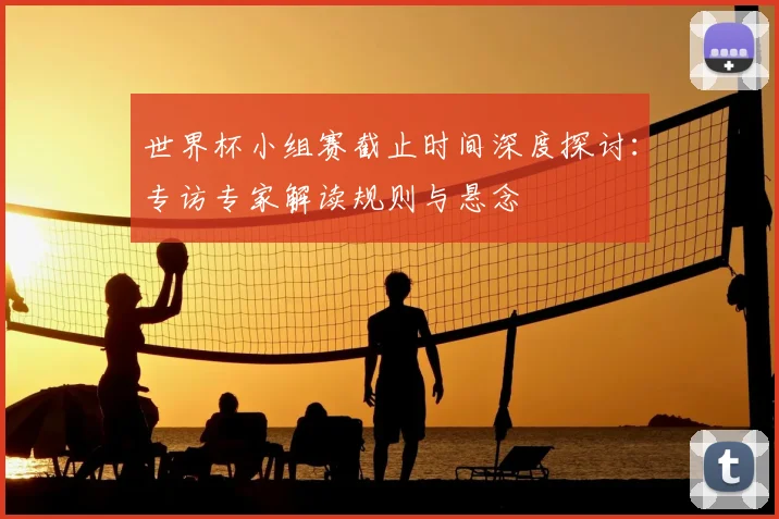 世界杯小组赛截止时间深度探讨:专访专家解读规则与悬念