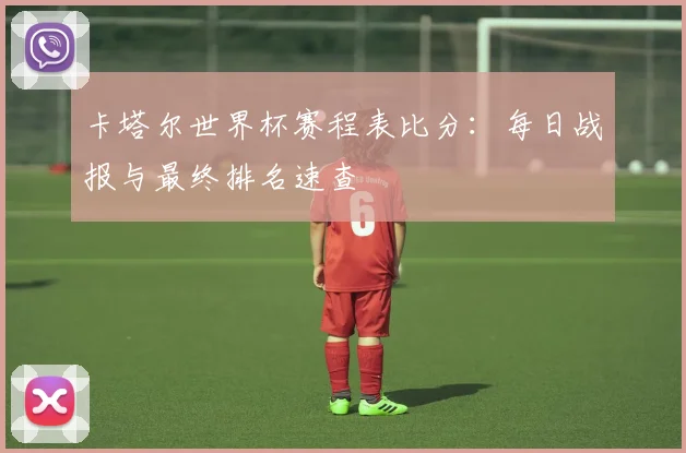 卡塔尔世界杯赛程表比分:每日战报与最终排名速查