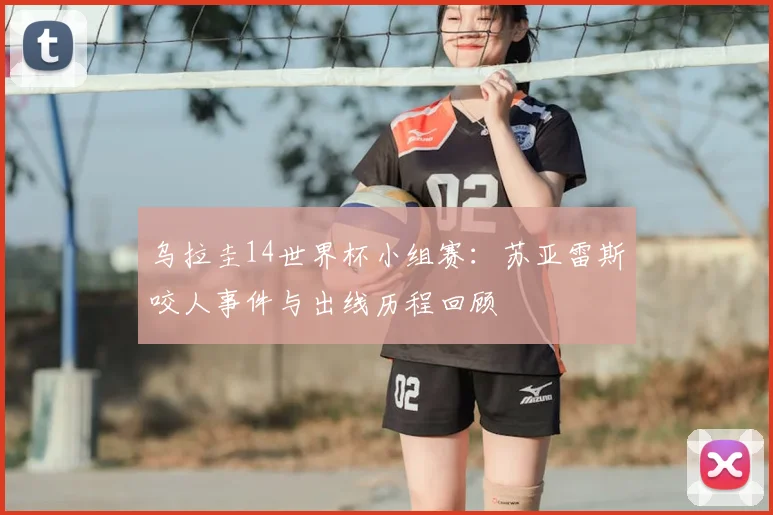 乌拉圭14世界杯小组赛：苏亚雷斯咬人事件与出线历程回顾