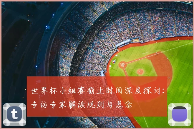 世界杯小组赛截止时间深度探讨：专访专家解读规则与悬念