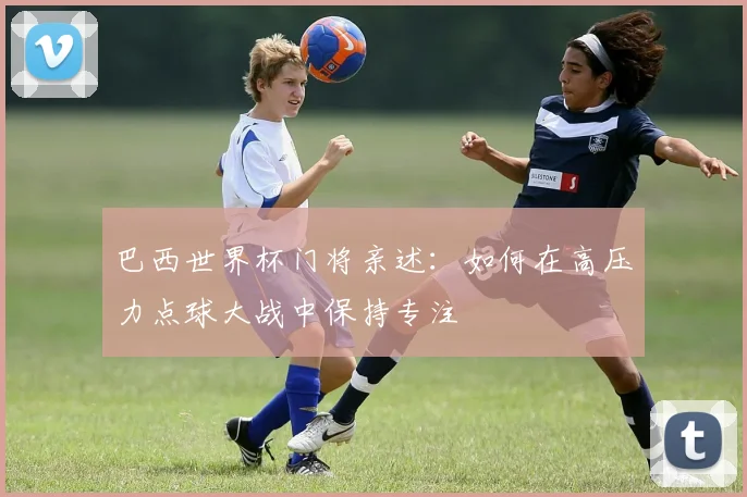 巴西世界杯门将亲述:如何在高压力点球大战中保持专注