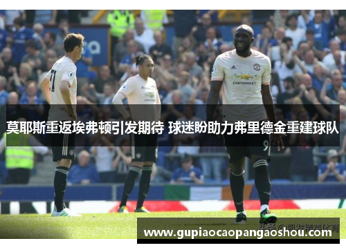 莫耶斯重返埃弗顿引发期待 球迷盼助力弗里德金重建球队